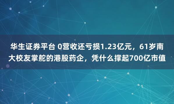 华生证券平台 0营收还亏损1.23亿元，61岁南大校友掌舵的港股药企，凭什么撑起700亿市值