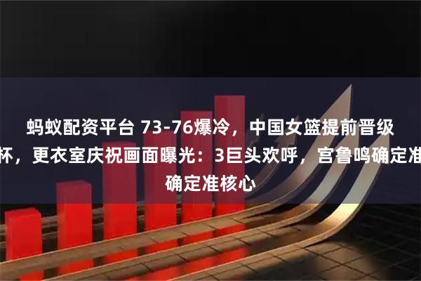 蚂蚁配资平台 73-76爆冷，中国女篮提前晋级世界杯，更衣室庆祝画面曝光：3巨头欢呼，宫鲁鸣确定准核心