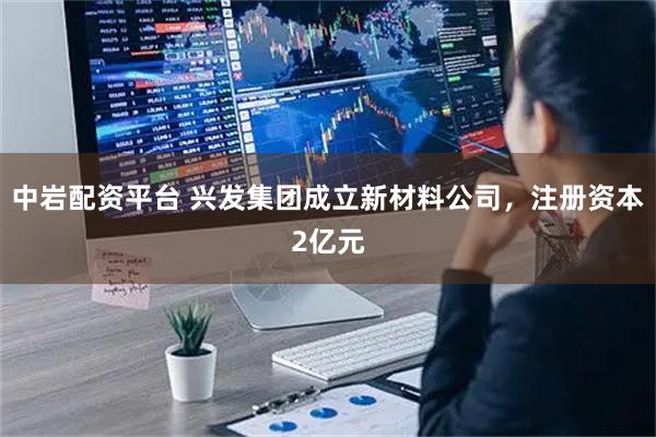中岩配资平台 兴发集团成立新材料公司，注册资本2亿元