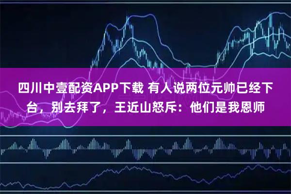 四川中壹配资APP下载 有人说两位元帅已经下台，别去拜了，王近山怒斥：他们是我恩师