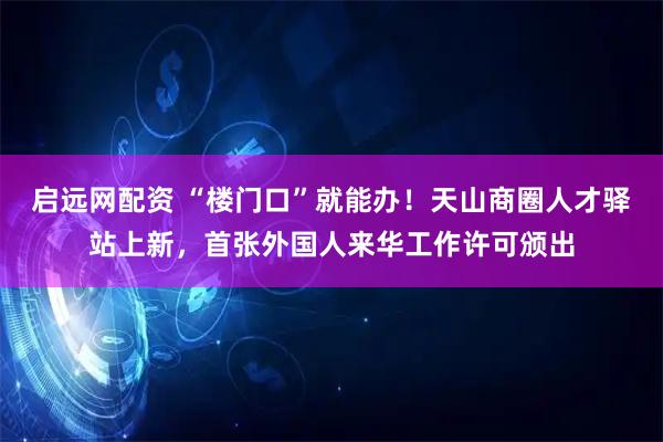 启远网配资 “楼门口”就能办！天山商圈人才驿站上新，首张外国人来华工作许可颁出