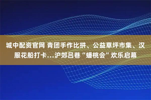 城中配资官网 青团手作比拼、公益草坪市集、汉服花船打卡…沪郊吕巷“蟠桃会”欢乐启幕