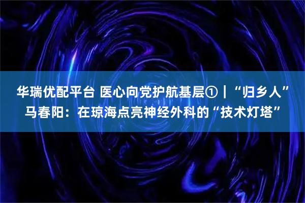 华瑞优配平台 医心向党护航基层①｜“归乡人”马春阳：在琼海点亮神经外科的“技术灯塔”