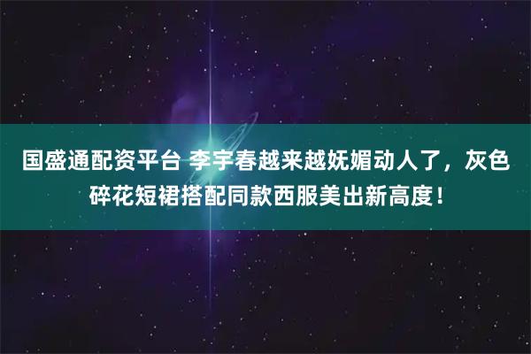 国盛通配资平台 李宇春越来越妩媚动人了，灰色碎花短裙搭配同款西服美出新高度！