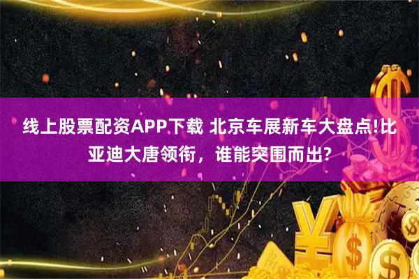 线上股票配资APP下载 北京车展新车大盘点!比亚迪大唐领衔，谁能突围而出?
