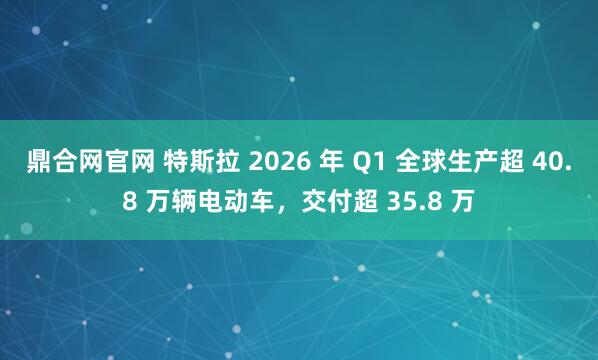 鼎合网官网 特斯拉 2026 年 Q1 全球生产超 40.8 万辆电动车，交付超 35.8 万