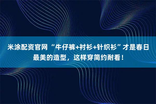 米涂配资官网 “牛仔裤+衬衫+针织衫”才是春日最美的造型，这样穿简约耐看！