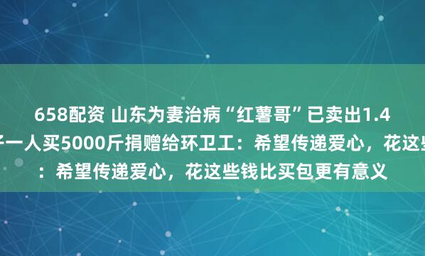 658配资 山东为妻治病“红薯哥”已卖出1.4万斤红薯,好心女子一人买5000斤捐赠给环卫工:希望传递爱心,花这些钱比买包更有意义
