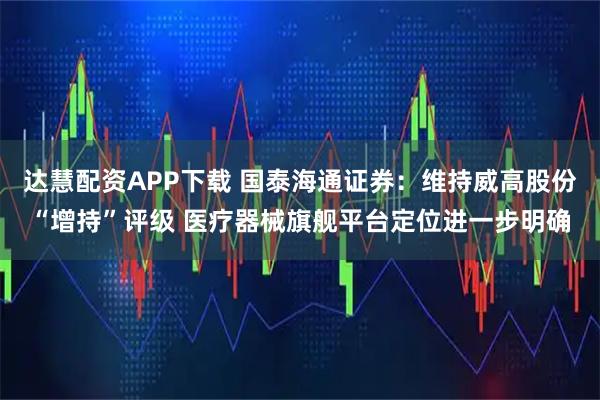达慧配资APP下载 国泰海通证券：维持威高股份“增持”评级 医疗器械旗舰平台定位进一步明确