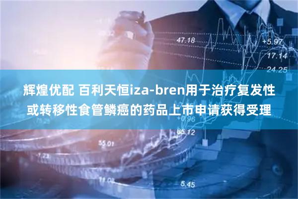 辉煌优配 百利天恒iza-bren用于治疗复发性或转移性食管鳞癌的药品上市申请获得受理