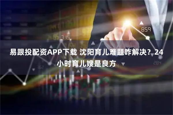 易跟投配资APP下载 沈阳育儿难题咋解决？24小时育儿嫂是良方