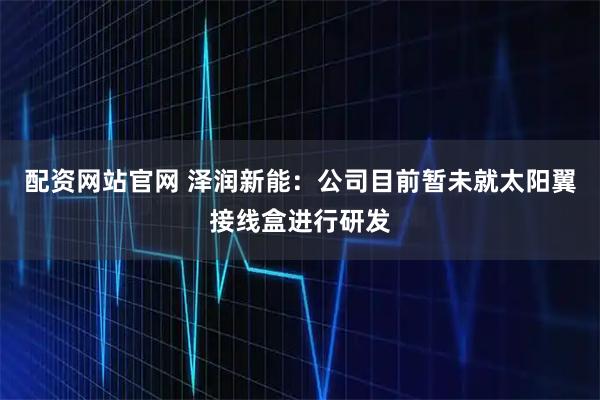 配资网站官网 泽润新能：公司目前暂未就太阳翼接线盒进行研发