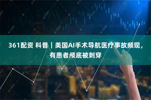 361配资 科普｜美国AI手术导航医疗事故频现，有患者颅底被刺穿