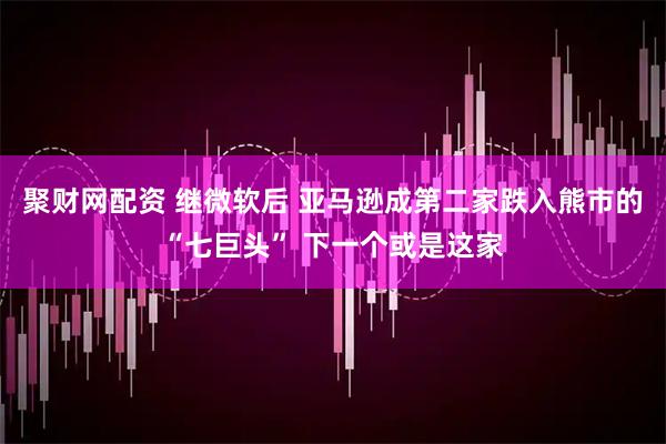聚财网配资 继微软后 亚马逊成第二家跌入熊市的“七巨头” 下一个或是这家