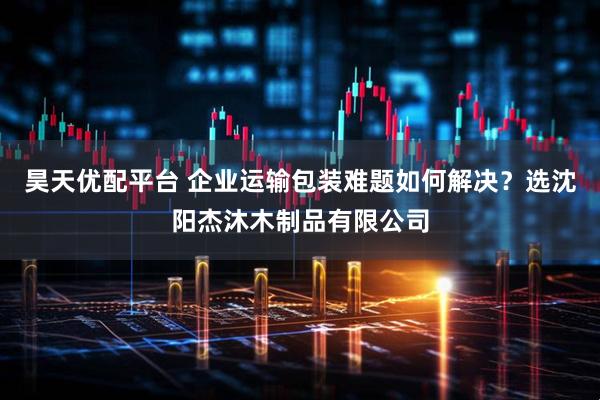 昊天优配平台 企业运输包装难题如何解决？选沈阳杰沐木制品有限公司
