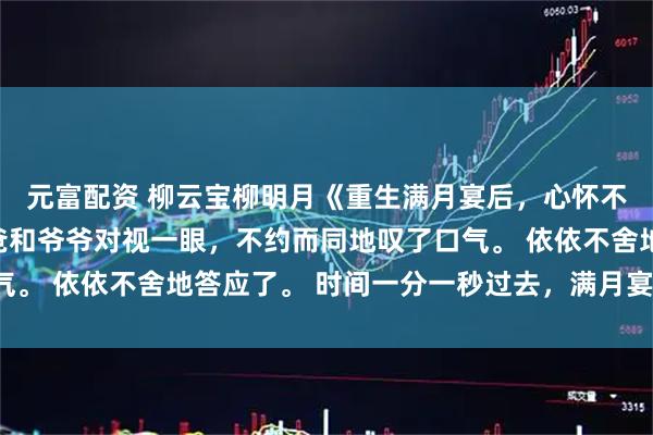 元富配资 柳云宝柳明月《重生满月宴后，心怀不轨的姑姑自曝了》爸爸和爷爷对视一眼，不约而同地叹了口气。 依依不舍地答应了。 时间一分一秒过去，满月宴马上开始。