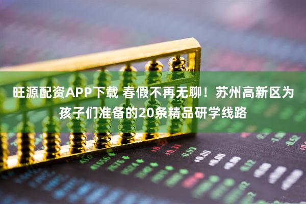 旺源配资APP下载 春假不再无聊！苏州高新区为孩子们准备的20条精品研学线路