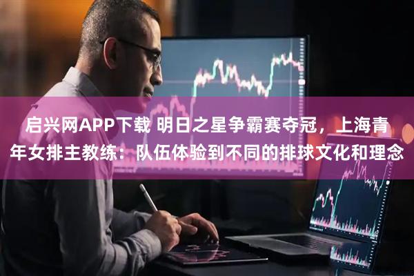 启兴网APP下载 明日之星争霸赛夺冠，上海青年女排主教练：队伍体验到不同的排球文化和理念