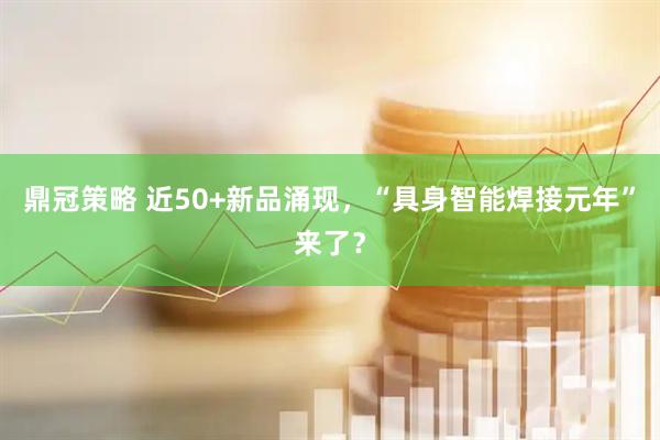 鼎冠策略 近50+新品涌现,“具身智能焊接元年”来了?