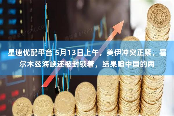 星速优配平台 5月13日上午，美伊冲突正紧，霍尔木兹海峡还被封锁着，结果咱中国的两