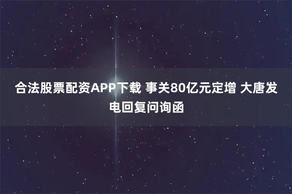 合法股票配资APP下载 事关80亿元定增 大唐发电回复问询函