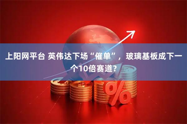 上阳网平台 英伟达下场“催单”，玻璃基板成下一个10倍赛道？