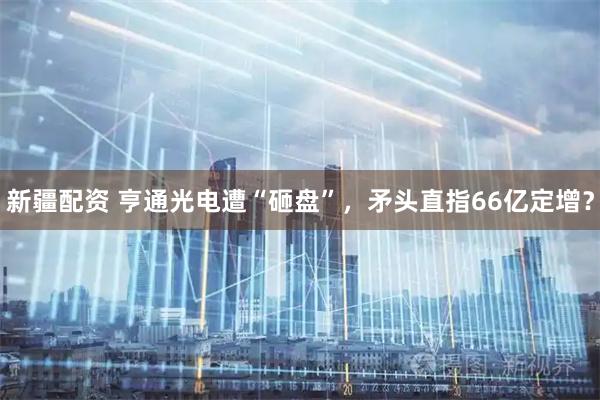 新疆配资 亨通光电遭“砸盘”，矛头直指66亿定增？